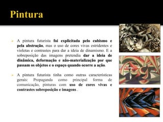  A pintura futurista foi explicitada pelo cubismo e
pela abstração, mas o uso de cores vivas estridentes e
violetas e contrastes para dar a ideia de dinamismo. E a
sobreposição das imagens pretendia dar a ideia de
dinâmica, deformação e não-materialização por que
passam os objetos e o espaço quando ocorre a ação.
 A pintura futurista tinha como outras características
gerais: Propaganda como principal forma de
comunicação, pinturas com uso de cores vivas e
contrastes sobreposição e imagens .
 