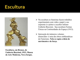 Escultura, em Bronze, de
Umberto Boccioni, 1913, Museu
de Arte Moderna, Nova Iorque.
 Na escultura os futuristas fazem trabalhos
experimentais com vidro e papel e seu
expoente é o pintor e escultor italiano
Umberto Boccioni. Sua escultura Formas
Únicas na Continuidades do Espaço (1913).
 Interseção de inúmeros volumes
distorcidos- é uma das obras emblemáticas
do Futurismo. Nela se capta a ideia de
movimento e de força.
 