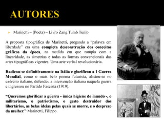  Marinetti – (Poeta) – Livro Zang Tumb Tumb
A proposta tipográfica de Marinetti, pregando a “palavra em
liberdade” era uma completa desconstrução dos conceitos
gráficos da época, na medida em que rompia com a
linearidade, as simetrias e todas as formas convencionais das
artes tipográficas vigentes. Uma arte verbal revolucionária.
Radicou-se definitivamente na Itália e glorificou a I Guerra
Mundial, como o mais belo poema futurista, alistou-se no
exército italiano, defendeu a intervenção italiana naquela guerra
e ingressou no Partido Fascista (1919).
“Queremos glorificar a guerra - única higiene do mundo -, o
militarismo, o patriotismo, o gesto destruidor dos
libertários, as belas ideias pelas quais se morre, e o desprezo
da mulher.” Marinetti, Filippo.
 