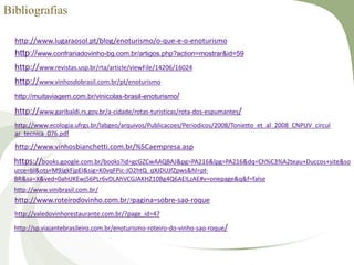 Bibliografias
http://www.lugaraosol.pt/blog/enoturismo/o-que-e-o-enoturismo
http://www.confrariadovinho-bg.com.br/artigos.php?action=mostrar&id=59
http://www.revistas.usp.br/rta/article/viewFile/14206/16024
http://www.vinhosdobrasil.com.br/pt/enoturismo
http://muitaviagem.com.br/vinicolas-brasil-enoturismo/
http://www.garibaldi.rs.gov.br/a-cidade/rotas-turisticas/rota-dos-espumantes/
http://www.ecologia.ufrgs.br/labgeo/arquivos/Publicacoes/Periodicos/2008/Tonietto_et_al_2008_CNPUV_circul
ar_tecnica_076.pdf
http://www.vinhosbianchetti.com.br/%5Caempresa.asp
https://books.google.com.br/books?id=gcGZCwAAQBAJ&pg=PA216&lpg=PA216&dq=Ch%C3%A2teau+Duccos+site&so
urce=bl&ots=M9JgkFjpEI&sig=K0vqFPic-JO2htQ_qXJDUJfZpws&hl=pt-
BR&sa=X&ved=0ahUKEwj56PLr6vDLAhVCGJAKHZ10Bg4Q6AEILzAE#v=onepage&q&f=false
http://www.vinibrasil.com.br/
http://www.roteirodovinho.com.br/?pagina=sobre-sao-roque
http://valedovinhorestaurante.com.br/?page_id=47
http://sp.viajantebrasileiro.com.br/enoturismo-roteiro-do-vinho-sao-roque/
 