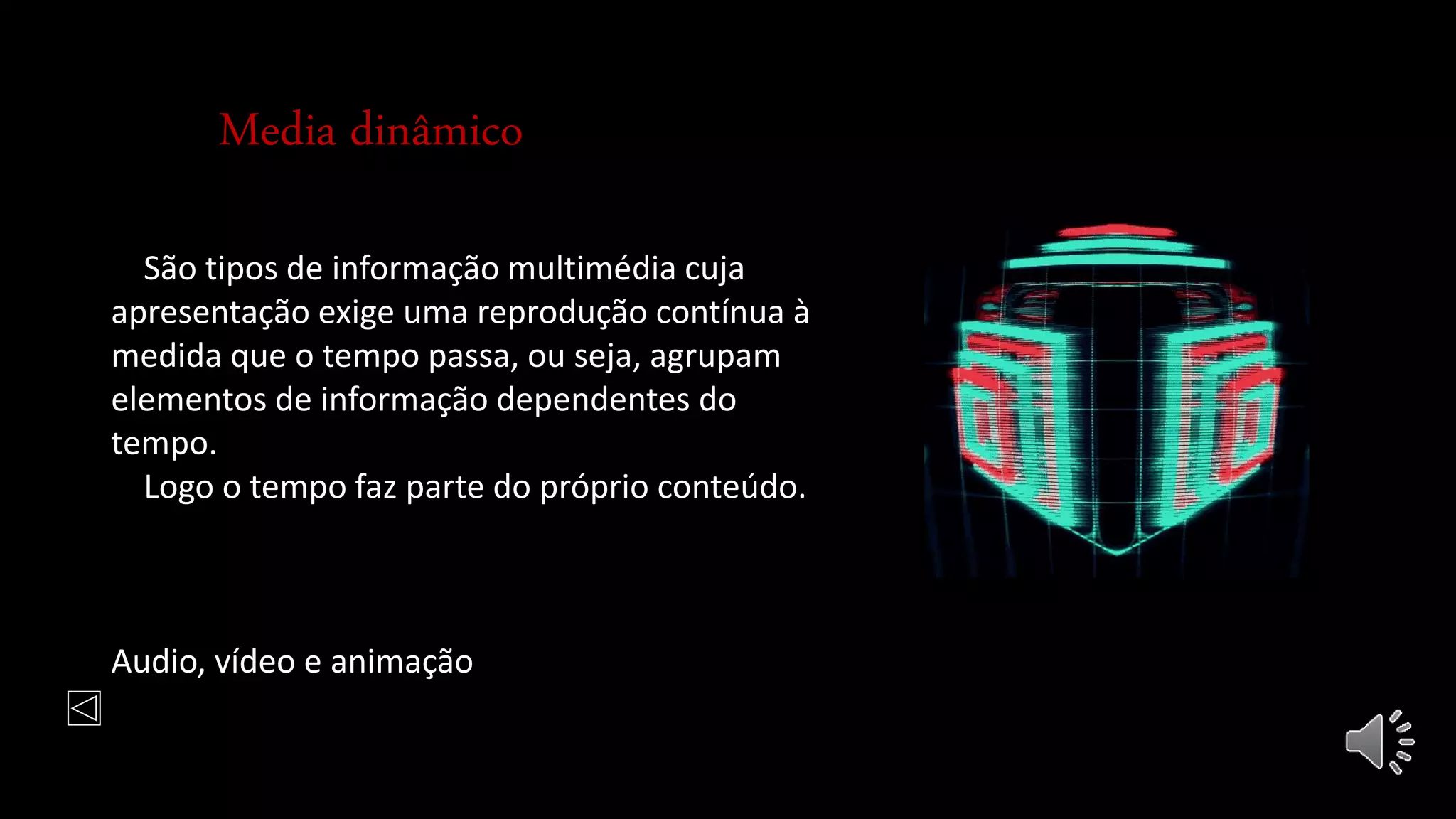 Media dinâmico
São tipos de informação multimédia cuja
apresentação exige uma reprodução contínua à
medida que o tempo passa, ou seja, agrupam
elementos de informação dependentes do
tempo.
Logo o tempo faz parte do próprio conteúdo.
Audio, vídeo e animação
 