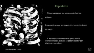 Hipertexto
O hipertexto pode ser armazenado, lido ou
editado.
Podemos dizer que um hipertexto é um texto dentro
do outro.
É formado por uma enorme gama de nós
interconectados, os quais se podem aceder por
diferentes caminhos.
Pintura de M.C.Escher
 