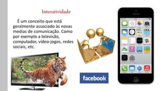 Interatividade
É um conceito que está
geralmente associado às novas
medias de comunicação. Como
por exemplo a televisão,
computador, vídeo-jogos, redes
sociais, etc.
 