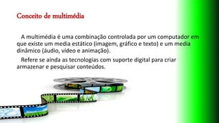 Conceito de multimédia
A multimédia é uma combinação controlada por um computador em
que existe um media estático (imagem, gráfico e texto) e um media
dinâmico (áudio, vídeo e animação).
Refere se ainda as tecnologias com suporte digital para criar
armazenar e pesquisar conteúdos.
 