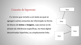 Conceito de hipertexto
É o termo que remete a um texto ao qual se
agregam outros conjuntos de informação na forma
de blocos de textos e imagens, cujo acesso se dá
através de referências específicas, no meio digital
denominadas hiperlinks, ou simplesmente links.
Texto
Texto
Texto
Texto
 