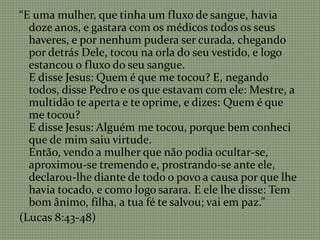 “E uma mulher, que tinha um fluxo de sangue, havia
doze anos, e gastara com os médicos todos os seus
haveres, e por nenhum pudera ser curada, chegando
por detrás Dele, tocou na orla do seu vestido, e logo
estancou o fluxo do seu sangue.
E disse Jesus: Quem é que me tocou? E, negando
todos, disse Pedro e os que estavam com ele: Mestre, a
multidão te aperta e te oprime, e dizes: Quem é que
me tocou?
E disse Jesus: Alguém me tocou, porque bem conheci
que de mim saiu virtude.
Então, vendo a mulher que não podia ocultar-se,
aproximou-se tremendo e, prostrando-se ante ele,
declarou-lhe diante de todo o povo a causa por que lhe
havia tocado, e como logo sarara. E ele lhe disse: Tem
bom ânimo, filha, a tua fé te salvou; vai em paz.”
(Lucas 8:43-48)
 