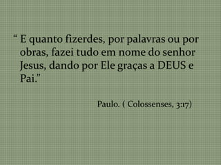 “ E quanto fizerdes, por palavras ou por
obras, fazei tudo em nome do senhor
Jesus, dando por Ele graças a DEUS e
Pai.”
Paulo. ( Colossenses, 3:17)
 