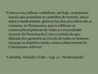 “Contra o seu influxo, trabalham, até hoje, os prejuízos
morais que avassalam os caminhos do homem, mas é
sobre a mediunidade, gloriosa luz dos céus oferecida as
criaturas, no Pentecostes, que se edificam as
construções espirituais de todas as comunidades
sinceras da Doutrina do Cristo e é ainda ela que,
dilatada dos apóstolos ao circulo de todos os homens,
ressurge no Espírito cristão, como a alma imortal do
Cristianismo redivivo.”
“Caminho, Verdade e Vida – Cap. 10 / Mediunidade.”
 