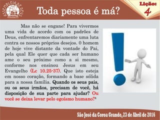 Toda pessoa é má?
Mas não se engane! Para vivermos
uma vida de acordo com os padrões de
Deus, enfrentaremos diariamente uma luta
contra os nossos próprios desejos. 0 homem
de hoje vive distante da vontade do Pai,
pela qual Ele quer que cada ser humano
ame o seu próximo como a si mesmo,
conforme nos ensinou Jesus em seu
Evangelho (Lc 10.25-37). Que isto esteja
em nosso coração, formando a base sólida
para a nossa família. Quando os seus pais,
ou os seus irmãos, precisam de você, há
disposição de sua parte para ajudar? Ou
você se deixa levar pelo egoísmo humano?¹
 