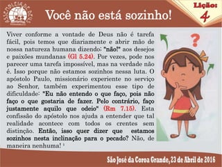 Você não está sozinho!
Viver conforme a vontade de Deus não é tarefa
fácil, pois temos que diariamente e abrir mão de
nossa natureza humana dizendo; "não!" aos desejos
e paixões mundanas (Gl 5.24). Por vezes, pode nos
parecer uma tarefa impossível, mas na verdade não
é. Isso porque não estamos sozinhos nessa luta. O
apóstolo Paulo, missionário experiente no serviço
ao Senhor, também experimentou esse tipo de
dificuldade: "Eu não entendo o que faço, pois não
faço o que gostaria de fazer. Pelo contrário, faço
justamente aquilo que odeio" (Rm 7.15). Esta
confissão do apóstolo nos ajuda a entender que tal
realidade acontece com todos os crentes sem
distinção. Então, isso quer dizer que estamos
sozinhos nesta inclinação para o pecado? Não, de
maneira nenhuma! ¹
 