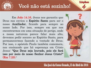 Você não está sozinho!
Em João 14.16, Jesus nos garantiu que
Deus nos enviou o Espírito Santo para ser o
nosso Auxiliador, ficando para sempre ao
nosso lado. Por isso, sempre em que nos
encontrarmos em uma situação de perigo, onde
a nossa natureza parece falar mais alto,
devemos pedir socorro ao Espírito Santo, para
permanecermos fazendo a vontade de Deus.
Por isso, o apóstolo Paulo também comemora,
nos ensinando que há esperança em Cristo
Jesus: "Que Deus seja louvado, pois ele fará
isso por meio do nosso Senhor Jesus Cristo!"
(Rm 7.25).¹
 