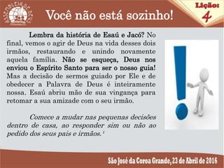 Você não está sozinho!
Lembra da história de Esaú e Jacó? No
final, vemos o agir de Deus na vida desses dois
irmãos, restaurando e unindo novamente
aquela família. Não se esqueça, Deus nos
enviou o Espírito Santo para ser o nosso guia!
Mas a decisão de sermos guiado por Ele e de
obedecer a Palavra de Deus é inteiramente
nossa. Esaú abriu mão de sua vingança para
retomar a sua amizade com o seu irmão.
Comece a mudar nas pequenas decisões
dentro de casa, ao responder sim ou não ao
pedido dos seus pais e irmãos.¹
 