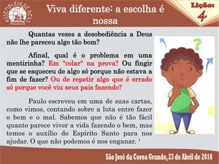 Viva diferente: a escolha é
nossa
Quantas vezes a desobediência a Deus
não lhe pareceu algo tão bom?
Afinal, qual é o problema em uma
mentirinha? Em "colar" na prova? Ou fingir
que se esqueceu de algo só porque não estava a
fim de fazer? Ou de repetir algo que é errado
só porque você viu seus pais fazendo?
Paulo escreveu em uma de suas cartas,
como vimos, contando sobre a luta entre fazer
o bem e o mal. Sabemos que não é tão fácil
quanto parece viver a vida fazendo o bem, mas
temos o auxílio do Espírito Santo para nos
ajudar. O que não podemos é nos enganar. ¹
 