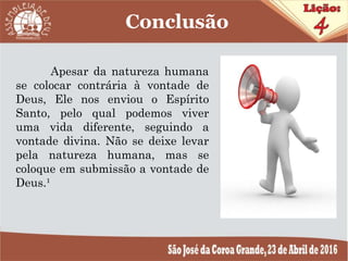 Apesar da natureza humana
se colocar contrária à vontade de
Deus, Ele nos enviou o Espírito
Santo, pelo qual podemos viver
uma vida diferente, seguindo a
vontade divina. Não se deixe levar
pela natureza humana, mas se
coloque em submissão a vontade de
Deus.¹
Conclusão
 