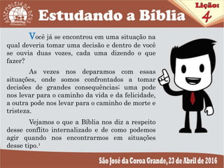 Você já se encontrou em uma situação na
qual deveria tomar uma decisão e dentro de você
se ouvia duas vozes, cada uma dizendo o que
fazer?
As vezes nos deparamos com essas
situações, onde somos confrontados a tomar
decisões de grandes consequências; uma pode
nos levar para o caminho da vida e da felicidade,
a outra pode nos levar para o caminho de morte e
tristeza.
Vejamos o que a Bíblia nos diz a respeito
desse conflito internalizado e de como podemos
agir quando nos encontrarmos em situações
desse tipo.¹
 