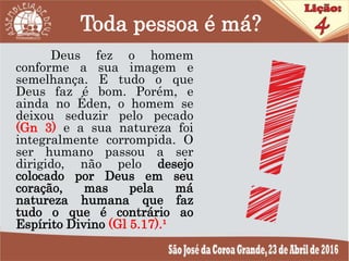 Toda pessoa é má?
Deus fez o homem
conforme a sua imagem e
semelhança. E tudo o que
Deus faz é bom. Porém, e
ainda no Éden, o homem se
deixou seduzir pelo pecado
(Gn 3) e a sua natureza foi
integralmente corrompida. O
ser humano passou a ser
dirigido, não pelo desejo
colocado por Deus em seu
coração, mas pela má
natureza humana que faz
tudo o que é contrário ao
Espírito Divino (Gl 5.17).¹
 