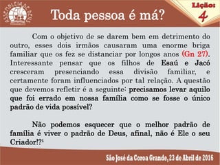 Toda pessoa é má?
Com o objetivo de se darem bem em detrimento do
outro, esses dois irmãos causaram uma enorme briga
familiar que os fez se distanciar por longos anos (Gn 27).
Interessante pensar que os filhos de Esaú e Jacó
cresceram presenciando essa divisão familiar, e
certamente foram influenciados por tal relação. A questão
que devemos refletir é a seguinte: precisamos levar aquilo
que foi errado em nossa família como se fosse o único
padrão de vida possível?
Não podemos esquecer que o melhor padrão de
família é viver o padrão de Deus, afinal, não é Ele o seu
Criador!?¹
 