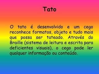 Tato
O tato é desenvolvido e um cego
reconhece formatos, objeto e tudo mais
que possa ser tateado. Através do
Braille (sistema de leitura e escrita para
deficientes visuais), o cego pode ler
qualquer informação ou conteúdo.
 