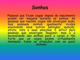 Sonhos
Pessoas que ficam cegas depois do nascimento
podem ver imagens durante os sonhos. As
pessoas que nascem cegas não enxergam nada,
mas possuem sonhos igualmente vívidos
envolvendo seus outros sentidos: audição,
olfato, tato e suas emoções. É difícil para
pessoas que enxergam imaginar, mas o a
necessidade dos sonhos para o corpo é tão
forte que os cegos podem virtualmente
manipular todas as situações com as quais
sonham.
 