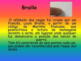 Braille
O alfabeto dos cegos foi criado por um
francês, Louis Braille, a partir de um
código da Marinha francesa, que
possibilitava a leitura de mensagens
durante a noite, em lugares onde qualquer
luz denunciaria a posição dos navios de
guerra.
Tem 63 caracteres de seis pontos cada um,
que podem ser reconhecidos pelo toque dos
dedos.
 