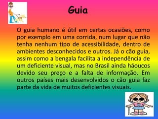 Guia
O guia humano é útil em certas ocasiões, como
por exemplo em uma corrida, num lugar que não
tenha nenhum tipo de acessibilidade, dentro de
ambientes desconhecidos e outros. Já o cão guia,
assim como a bengala facilita a independência de
um deficiente visual, mas no Brasil ainda háoucos
devido seu preço e a falta de informação. Em
outros países mais desenvolvidos o cão guia faz
parte da vida de muitos deficientes visuais.
 