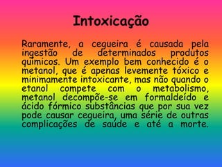 Intoxicação
Raramente, a cegueira é causada pela
ingestão de determinados produtos
químicos. Um exemplo bem conhecido é o
metanol, que é apenas levemente tóxico e
minimamente intoxicante, mas não quando o
etanol compete com o metabolismo,
metanol decompõe-se em formaldeído e
ácido fórmico substâncias que por sua vez
pode causar cegueira, uma série de outras
complicações de saúde e até a morte.
 