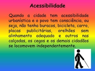 Acessibilidade
Quando a cidade tem acessibilidade
urbanística e o povo tem consciência, ou
seja, não tenha buracos, bicicleta, carro,
placas publicitárias, orelhões sem
alinhamento adequado e outros nas
calçadas, os cegos e os demais cidadãos
se locomovem independentemente.
 