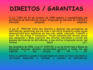 DIREITOS / GARANTIAS
A Lei 7.853 de 24 de outubro de 1989 ampara a acessibilidade aos
portadores de deficiências visuais, integração ao mercado de trabalho e
educação adequada e adaptada.
A Lei nº. 7853/89 trata dos direitos e deveres dos portadores de
deficiências, garantindo que em todo o território brasileiro ações sejam
desenvolvidas para melhorias em sua vida, saúde, educação, trabalho e
lazer. Em seu artigo 1º estabelece: “Ficam estabelecidas normas gerais
que asseguram o pleno exercício dos direitos individuais e sociais das
pessoas portadoras de deficiências, e sua efetiva integração social, nos
termos desta Lei”.
Em dezembro de 1996, a Lei nº. 9394/96, a Lei de Diretrizes e Bases da
Educação Nacional, garantiu escolaridade gratuita a todos em seu
Capítulo V, nos artigos 58, 59 e 60.
Esta Lei garante o acesso à escolaridade em todos os níveis de ensino e
currículos adaptados e voltados a atender as deficiências.
 