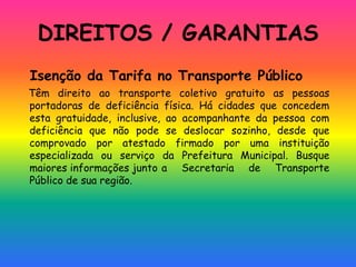 DIREITOS / GARANTIAS
Isenção da Tarifa no Transporte Público
Têm direito ao transporte coletivo gratuito as pessoas
portadoras de deficiência física. Há cidades que concedem
esta gratuidade, inclusive, ao acompanhante da pessoa com
deficiência que não pode se deslocar sozinho, desde que
comprovado por atestado firmado por uma instituição
especializada ou serviço da Prefeitura Municipal. Busque
maiores informações junto a Secretaria de Transporte
Público de sua região.
 