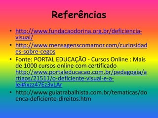 Referências
• http://www.fundacaodorina.org.br/deficiencia-
visual/
• http://www.mensagenscomamor.com/curiosidad
es-sobre-cegos
• Fonte: PORTAL EDUCAÇÃO - Cursos Online : Mais
de 1000 cursos online com certificado
http://www.portaleducacao.com.br/pedagogia/a
rtigos/21511/o-deficiente-visual-e-a-
lei#ixzz47Ez3vLAr
• http://www.guiatrabalhista.com.br/tematicas/do
enca-deficiente-direitos.htm
 