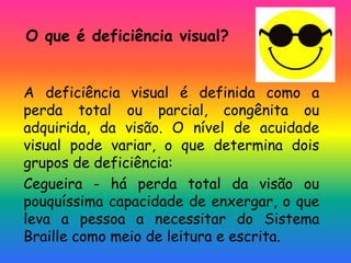 O que é deficiência visual?
A deficiência visual é definida como a
perda total ou parcial, congênita ou
adquirida, da visão. O nível de acuidade
visual pode variar, o que determina dois
grupos de deficiência:
Cegueira - há perda total da visão ou
pouquíssima capacidade de enxergar, o que
leva a pessoa a necessitar do Sistema
Braille como meio de leitura e escrita.
 
