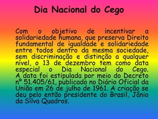 Dia Nacional do Cego
Com o objetivo de incentivar a
solidariedade humana, que preserva Direito
fundamental de igualdade e solidariedade
entre todos dentro da mesma sociedade,
sem discriminação e distinção a qualquer
nível, o 13 de dezembro tem como data
especial o Dia Nacional do Cego.
A data foi estipulada por meio do Decreto
nº 51.405/61, publicado no Diário Oficial da
União em 26 de julho de 1961. A criação se
deu pelo então presidente do Brasil, Jânio
da Silva Quadros.
 