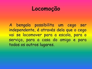 Locomoção
A bengala possibilita um cego ser
independente, é através dela que o cego
vai se locomover para a escola, para o
serviço, para a casa do amigo e para
todos os outros lugares.
 