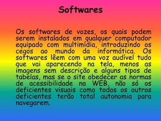 Softwares
Os softwares de vozes, os quais podem
serem instalados em qualquer computador
equipado com multimídia, introduzindo os
cegos ao mundo da informática. Os
softwares lêem com uma voz audível tudo
que vai aparecendo na tela, menos as
imagens sem descrição e alguns tipos de
tabelas, mas se o site obedecer as normas
de acessibilidade na WEB, não só os
deficientes visuais como todos os outros
deficientes terão total autonomia para
navegarem.
 