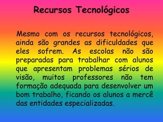 Recursos Tecnológicos
Mesmo com os recursos tecnológicos,
ainda são grandes as dificuldades que
eles sofrem. As escolas não são
preparadas para trabalhar com alunos
que apresentam problemas sérios de
visão, muitos professores não tem
formação adequada para desenvolver um
bom trabalho, ficando os alunos a mercê
das entidades especializadas.
 
