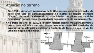 • Em 1838 o Arquiteto Alessandro della Gherardesca escavou em redor da
Torre uma vala de aproximadamente 3,4 metros de largura chamada
"Catino", de modo a descobrir a parte inferior do plinto que se tinha
"afundado" no solo como consequência do assentamento do monumento.
• No início do ano de 1930, o ditador fascista Benito Mussolini prometeu
que a torre voltaria a ser reta. Foram injetadas quase 100 toneladas de
argamassa no solo para estabilizar a fundação da torre e o que se viu foi
uma inclinação ainda maior.
Atuação no terreno
 