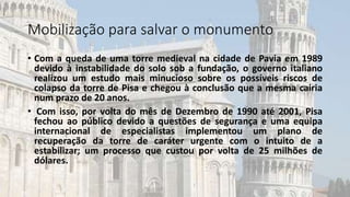 Mobilização para salvar o monumento
• Com a queda de uma torre medieval na cidade de Pavia em 1989
devido à instabilidade do solo sob a fundação, o governo italiano
realizou um estudo mais minucioso sobre os possíveis riscos de
colapso da torre de Pisa e chegou à conclusão que a mesma cairia
num prazo de 20 anos.
• Com isso, por volta do mês de Dezembro de 1990 até 2001, Pisa
fechou ao público devido a questões de segurança e uma equipa
internacional de especialistas implementou um plano de
recuperação da torre de caráter urgente com o intuito de a
estabilizar; um processo que custou por volta de 25 milhões de
dólares.
 