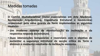 Medidas tomadas
O Comité Multidisciplinar (inclui especialistas em Arte Medieval,
Restauração Arquitetônica, Engenharia Estrutural e Geotécnica)
responsável pela salva guarda da Torre implementou as seguintes
medidas:
• Um moderno sistema de monitorização da inclinação e da
respectiva resposta da estrutura.
• Duas intervenções temporárias e reversíveis com o objetivo de
aumentar a segurança estrutural da secção crítica da Torre e
diminuir o momento resultante da inclinação existente.
 