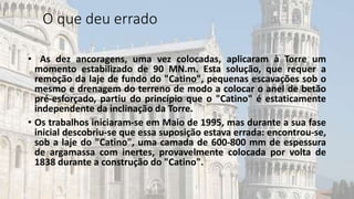 O que deu errado
• As dez ancoragens, uma vez colocadas, aplicaram à Torre um
momento estabilizado de 90 MN.m. Esta solução, que requer a
remoção da laje de fundo do "Catino", pequenas escavações sob o
mesmo e drenagem do terreno de modo a colocar o anel de betão
pré-esforçado, partiu do princípio que o "Catino" é estaticamente
independente da inclinação da Torre.
• Os trabalhos iniciaram-se em Maio de 1995, mas durante a sua fase
inicial descobriu-se que essa suposição estava errada: encontrou-se,
sob a laje do "Catino", uma camada de 600-800 mm de espessura
de argamassa com inertes, provavelmente colocada por volta de
1838 durante a construção do "Catino".
 