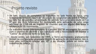 • De fato, depois de completos os trabalhos no lado Norte da Torre, uma
tentativa de remover alguns m2 de secção do conglomerado sobre o "Catino"
no lado Sul, despoletou uma rotação no sentido Sul a uma velocidade de 5 a
6‘’ por dia. Este fenómeno foi contrariado pela aplicação de uma carga
adicional de 2700 kN de lingotes de chumbo que em alguns dias levou à
estabilização do movimento.
• Os trabalhos foram interrompidos e o projeto das 10 ancoragens foi revisto
com o objetivo de permitir a sua conclusão sem a necessidade de separar o
"Catino" do plinto da Torre no lado Sul.
• Desde então, em Setembro de 1995, a Torre permaneceu praticamente
imóvel na configuração alcançada depois da aplicação do contrapeso, isto é,
com uma inclinação inferior em 50" à da situação prévia ao início dos
trabalhos de reforço.
Projeto revisto
 