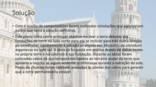 Solução
• Com o auxílio de computadores foram realizadas simulações que apontariam
para o que seria a solução definitiva.
• Este plano tinha como principal objetivo escavar a terra debaixo das
fundações da torre no lado norte para ela se inclinar para trás numa direção
perpendicular, opostamente à solução arranjada por Mussolini de introduzir
argamassa no lado sul. A ideia só foi posta em prática depois de vários testes
na própria torre e no solo sob a sua fundação. Durante as obras foram
colocados cabos de aço temporários ligados ao terceiro andar da torre que
apoiaria a mesma se algum acidente acontecesse durante a extração do solo.
Pesos de chumbo foram também anexados às pontas dos cabos para garantir
que a torre permaneceria estável
 