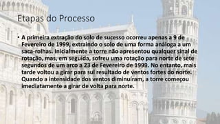 Etapas do Processo
• A primeira extração do solo de sucesso ocorreu apenas a 9 de
Fevereiro de 1999, extraindo o solo de uma forma análoga a um
saca-rolhas. Inicialmente a torre não apresentou qualquer sinal de
rotação, mas, em seguida, sofreu uma rotação para norte de sete
segundos de um arco a 23 de Fevereiro de 1999. No entanto, mais
tarde voltou a girar para sul resultado de ventos fortes do norte.
Quando a intensidade dos ventos diminuíram, a torre começou
imediatamente a girar de volta para norte.
 