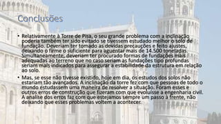 • Relativamente à Torre de Pisa, o seu grande problema com a inclinação
poderia também ter sido evitado se tivessem estudado melhor o solo de
fundação. Deveriam ter tomado as devidas precauções e feito ajustes,
deixando o firme o suficiente para aguentar mais de 14.500 toneladas.
Simultaneamente, deveriam ter procurado formas de fundações mais
adequadas ao terreno que no caso seriam as fundações tipo profundas
seriam mais indicados para assegurar a estabilidade da estrutura em relação
ao solo.
• Mas, se esse não tivesse existido, hoje em dia, os estudos dos solos não
estariam tão avançados. A inclinação da torre fez com que pessoas de todo o
mundo estudassem uma maneira de resolver a situação. Foram esses e
outros erros de construção que fizeram com que evoluísse a engenharia civil.
A analise dos erros faz com que estejamos sempre um passo à frente, não
deixando que esses problemas voltem a acontecer.
 