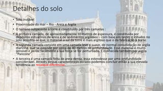 Detalhes do solo
• Solo instável
• Proximidade do mar – Rio - Areia e Argila
• O terreno subjacente à torre é constituído por três camadas :
• A primeira camada, de aproximadamente 10 metros de espessura, é constituída por
depósitos estuarinos de areia e de sedimentos argilosos – com base em testes e estudos no
solo acredita-se que, o material a sul da torre é mais argiloso que o da fabricação a norte.
• A segunda camada consiste em uma camada leve e suave, de normal consolidação de argila
marinha, que se estende por cerca de 40 metros de profundidade. Esse material é muito
sensível e perde facilmente a sua força se for perturbado. É conhecida também por argila
“Pancone”.
• A terceira é uma camada feita de areia densa, essa estendesse por uma profundidade
considerável. Através dessas características do solo podemos concluir então a sua elevada
tendência ao recalque diferencial.
 