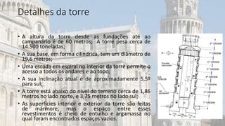 Detalhes da torre
• A altura da torre desde as fundações até ao
campanário é de 60 metros; A torre pesa cerca de
14.500 toneladas;
• A sua base, em forma cilíndrica, tem um diâmetro de
19,6 metros;
• Uma escada em espiral no interior da torre permite o
acesso a todos os andares e ao topo;
• A sua inclinação atual é de aproximadamente 5,5º
para sul;
• A torre está abaixo do nível do terreno cerca de 1,86
metros no lado norte, e 3,75 metros no lado sul;
• As superfícies interior e exterior da torre são feitas
de mármore, mas o espaço entre esses
revestimentos é cheio de entulho e argamassa no
qual foram encontrados espaços vazios.
 