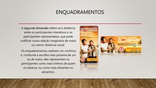ENQUADRAMENTOS
A segunda dimensão refere-se à distância
entre os participantes interativos e os
participantes representados, que pode
codificar numa relação imaginária de maior
ou menor distância social.
Os enquadramentos realizam um contínuo
e, conforme a escolha mais próxima de um
ou de outro, eles representam os
participantes como mais íntimos de quem
os observa, ou como mais distantes ou
estranhos.
 