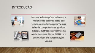 INTRODUÇÃO
Nas sociedades pós-modernas, a
maioria das pessoas passa seu
tempo vendo textos pela TV, nas
telas de computadores, gráficos
digitais, ilustrações presentes na
mídia impressa, livros didáticos e
outros tipos de apresentações
visuais.
 