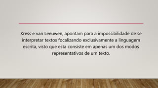 Kress e van Leeuwen, apontam para a impossibilidade de se
interpretar textos focalizando exclusivamente a linguagem
escrita, visto que esta consiste em apenas um dos modos
representativos de um texto.
 