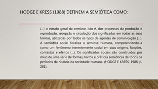 HODGE E KRESS (1988) DEFINEM A SEMIÓTICA COMO:
(…) o estudo geral da semiose, isto é, dos processos da produção e
reprodução, recepção e circulação dos significados em todas as suas
formas, utilizadas por todos os tipos de agentes de comunicação (…).
A semiótica social focaliza a semiose humana, compreendendo-a
como um fenômeno inerentemente social em suas origens, funções,
contextos e efeitos (…). Os significados sociais são construídos por
meio de uma série de formas, textos e práticas semióticas de todos os
períodos da história da sociedade humana. (HODGE E KRESS, 1988, p.
261).
 