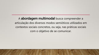 A abordagem multimodal busca compreender a
articulação dos diversos modos semióticos utilizados em
contextos sociais concretos, ou seja, nas práticas sociais
com o objetivo de se comunicar.
 